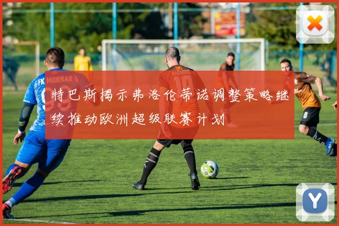 特巴斯揭示弗洛伦蒂诺调整策略继续推动欧洲超级联赛计划