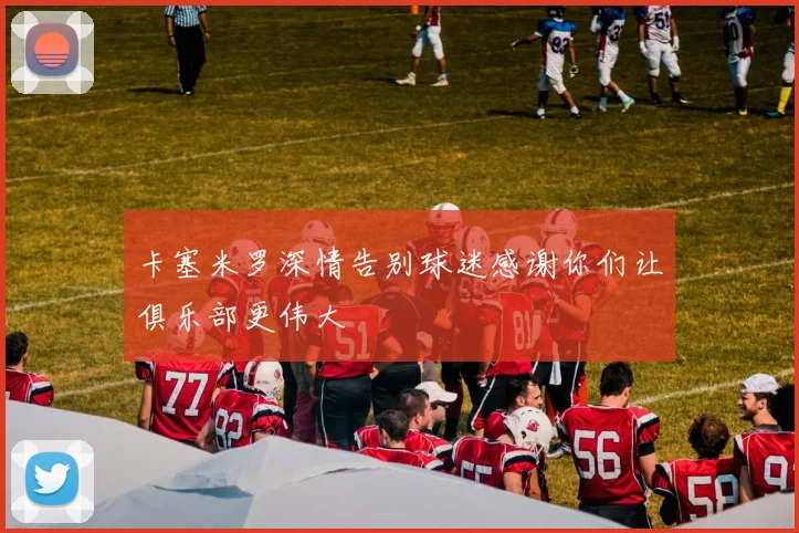 卡塞米罗深情告别球迷感谢你们让俱乐部更伟大