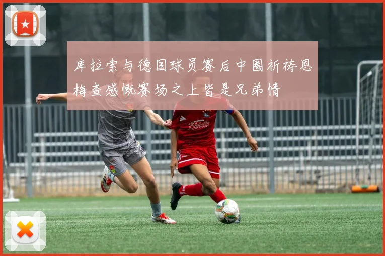 库拉索与德国球员赛后中圈祈祷恩梅查感慨赛场之上皆是兄弟情