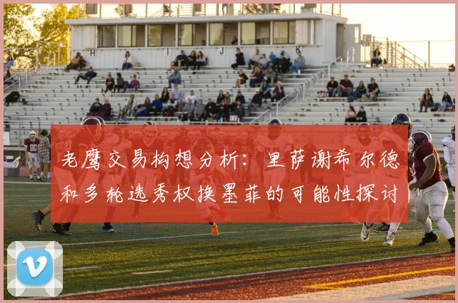 老鹰交易构想分析：里萨谢希尔德和多轮选秀权换墨菲的可能性探讨
