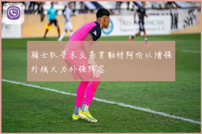 骑士队寻求交易贾勒特阿伦以增强外线火力补强阵容
