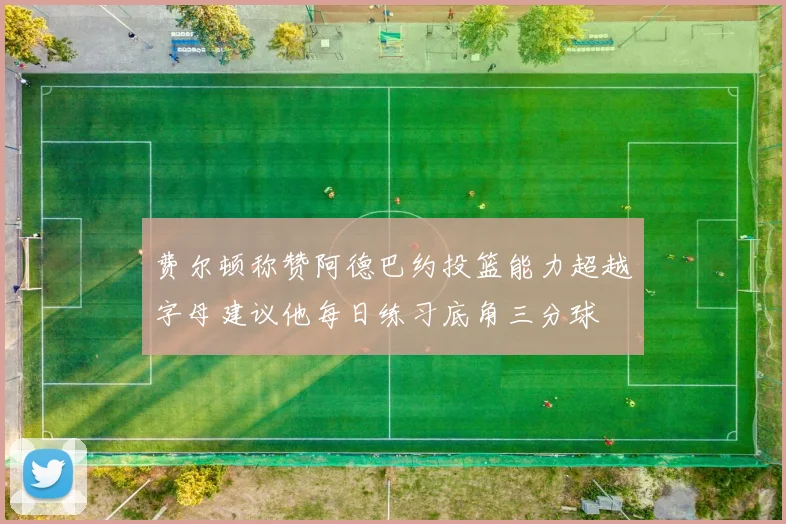 费尔顿称赞阿德巴约投篮能力超越字母建议他每日练习底角三分球