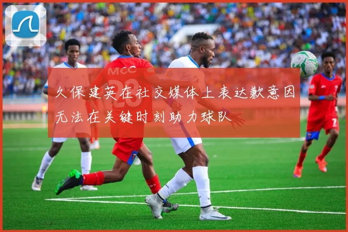 久保建英在社交媒体上表达歉意因无法在关键时刻助力球队