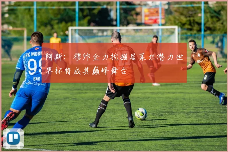 阿斯：穆帅全力挖掘居莱尔潜力世界杯将成其巅峰舞台