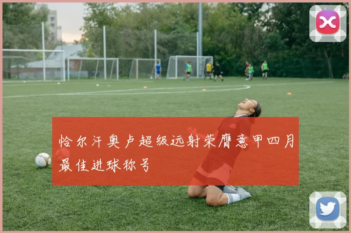 恰尔汗奥卢超级远射荣膺意甲四月最佳进球称号