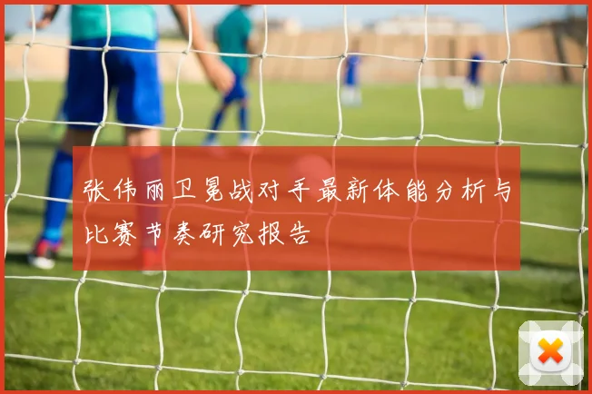 张伟丽卫冕战对手最新体能分析与比赛节奏研究报告