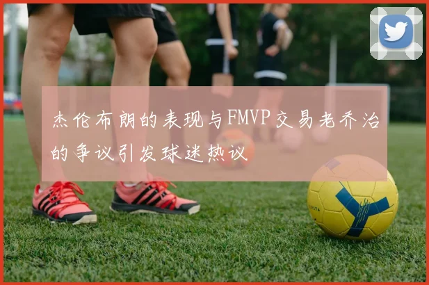 杰伦布朗的表现与FMVP交易老乔治的争议引发球迷热议