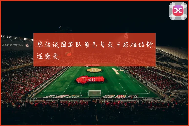 恩佐谈国家队角色与麦卡搭档的舒适感受