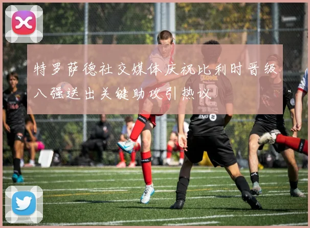特罗萨德社交媒体庆祝比利时晋级八强送出关键助攻引热议