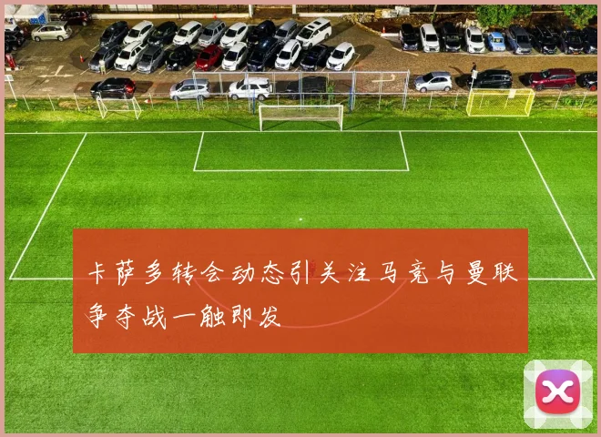 卡萨多转会动态引关注马竞与曼联争夺战一触即发
