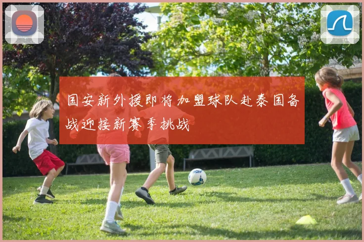 国安新外援即将加盟球队赴泰国备战迎接新赛季挑战