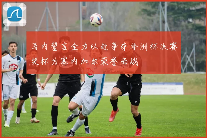 马内誓言全力以赴争夺非洲杯决赛奖杯为塞内加尔荣誉而战