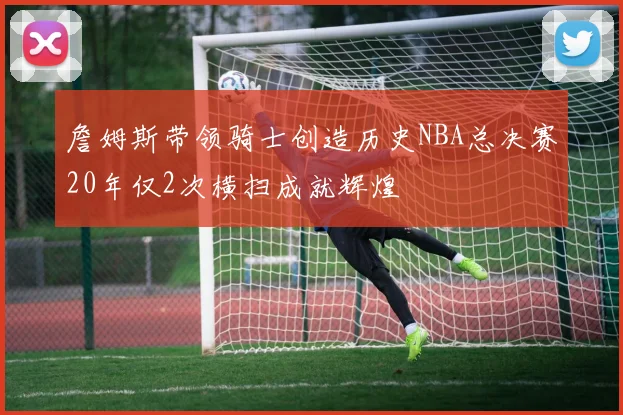 詹姆斯带领骑士创造历史NBA总决赛20年仅2次横扫成就辉煌