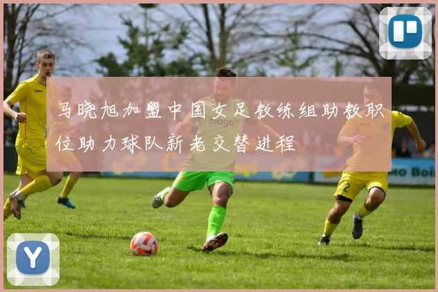 马晓旭加盟中国女足教练组助教职位助力球队新老交替进程