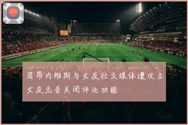 若昂内维斯与女友社交媒体遭攻击女友无奈关闭评论功能