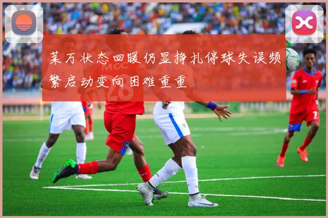莱万状态回暖仍显挣扎停球失误频繁启动变向困难重重